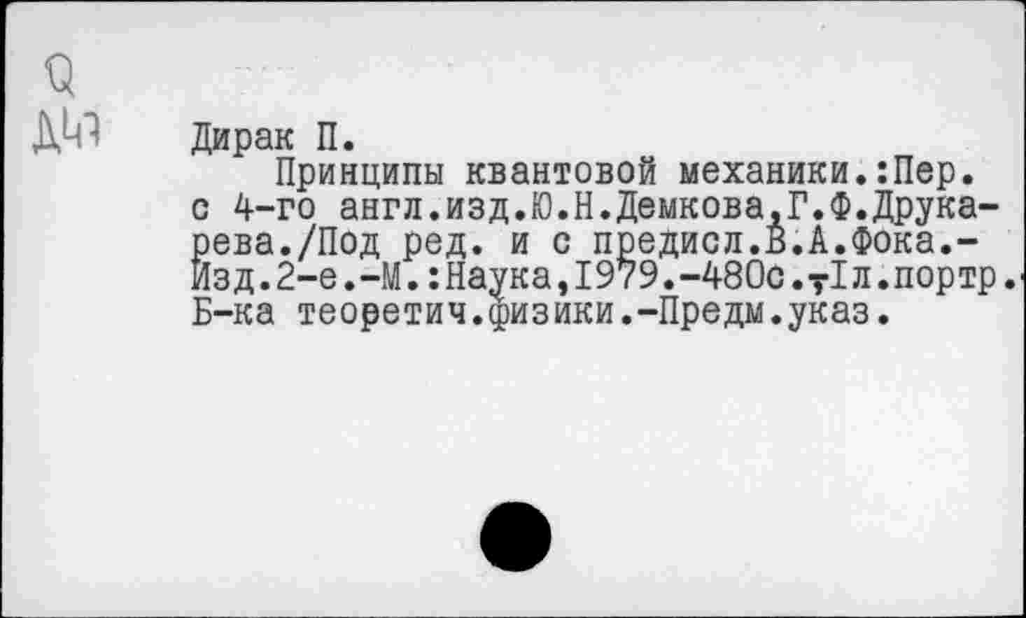 ﻿Дирак П.
Принципы квантовой механики.:Пер.
с 4-го англ.изд.Ю.Н.Демкова.Г.Ф.Друка-рева./Под ред. и с предисл.В.А.Фока.-Йзд.2-е. -М.:Наука,1979.-480с.Т1л.портр.
Б-ка теоретич.физики.-Предм.указ.